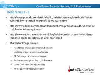 References -2
● http://www.pcworld.com/article/2080721/attackers-exploited-coldfusion-
vulnerability-to-install-microsoft-iis-malware.html
● http://www.adobe.com/content/dam/Adobe/en/products/coldfusion/pdfs/c
f10/cf10-lockdown-guide.pdf
● http://www.codersrevolution.com/blog/adobe-product-security-incident-
response-team-on-coldfusion-and-heartbleed
● Thanks for Image Source:
– Heartbleed Image : codersrevolution.com
– Lock/key Image :problemsolutions24
– CF Fail Image : krebonsecurity.com
– Embarrassment pic of Boy : childline.com
– Game Over Man: OWASAP Slides
– MF Logo: mindfiresolutions.com
ColdFusion Security: Securing ColdFusion Server
 