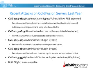 Recent Attacks on ColdFusion Server: LastYear
● CVE-2013-0625 (Authentication BypassVulnerability): RDS exploited
– Permit an unauthorized user to remotely circumvent authentication control
Arbitrary executing command using scheduleedit.cfm
● CVE-2013-0629 (Unauthorized access to the restricted directories)
– Permit an unauthorized user access to restricted directories.
● CVE-2013-0631 (Administrative Login Bypass)
– Permit Information disclosure from a compromised server.
● CVE-2013-0632 (Administrative Login Bypass)
– Permit an unauthorized user to remotely circumvent authentication control
● CVE-2013-3336 (Credential Disclosure Exploit - AdminApi Exploited)
● Both CF9/10 was vulnerable
ColdFusion Security: Securing ColdFusion Server
 