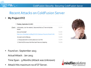 Recent Attacks on ColdFusion Server
● My Project XYZ
● Found on : September 2013
Actual Attack : Jan 2013
Time Span : 9 Months (Attack was Unknown)
● Attack Hits maximum no of CF Server.
ColdFusion Security: Securing ColdFusion Server
 