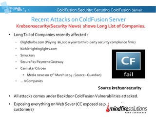 Recent Attacks on ColdFusion Server
Krebsonsecurity(Security News) shows Long List of Companies.
● LongTail of Companies recently affected :
– Elightbulbs.com (Paying $6,000 a year to third-party security compliance firm )
– Kichlerlightinglights.com
– Smuckers
– SecurePay Payment Gateway
– Carmaker Citroen
● Media news on 17th
March 2104 : Source - Guardian)
– … n Companies
Source krebsonsecurity
● All attacks comes under Backdoor ColdFusionVulnerabilities attacked.
● Exposing everything onWeb Sever (CC exposed as per news for some
customers)
ColdFusion Security: Securing ColdFusion Server
 