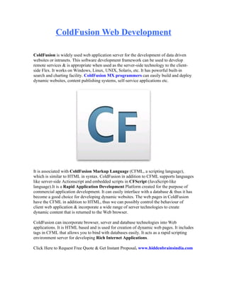 ColdFusion Web Development

ColdFusion is widely used web application server for the development of data driven
websites or intranets. This software development framework can be used to develop
remote services & is appropriate when used as the server-side technology to the client-
side Flex. It works on Windows, Linux, UNIX, Solaris, etc. It has powerful built-in
search and charting facility. ColdFusion MX programmers can easily build and deploy
dynamic websites, content publishing systems, self-service applications etc.




It is associated with ColdFusion Markup Language (CFML, a scripting language),
which is similar to HTML in syntax. ColdFusion in addition to CFML supports languages
like server-side Actionscript and embedded scripts in CFScript (JavaScript-like
language).It is a Rapid Application Development Platform created for the purpose of
commercial application development. It can easily interface with a database & thus it has
become a good choice for developing dynamic websites. The web pages in ColdFusion
have the CFML in addition to HTML, thus we can possibly control the behaviour of
client web application & incorporate a wide range of server technologies to create
dynamic content that is returned to the Web browser.

ColdFusion can incorporate browser, server and database technologies into Web
applications. It is HTML based and is used for creation of dynamic web pages. It includes
tags in CFML that allows you to bind with databases easily. It acts as a rapid scripting
environment server for developing Rich Internet Applications.

Click Here to Request Free Quote & Get Instant Proposal. www.hiddenbrainsindia.com
 