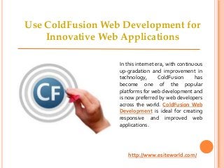 In this internet era, with continuous
up-gradation and improvement in
technology, ColdFusion has
become one of the popular
platforms for web development and
is now preferred by web developers
across the world. ColdFusion Web
Development is ideal for creating
responsive and improved web
applications.
http://www.esiteworld.com/
Use ColdFusion Web Development for
Innovative Web Applications
 