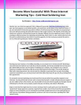 Become More Successful With These Internet
        Marketing Tips - Cold Heat Soldering Iron
_____________________________________________________________________________________

                     By Olivewsrs – http://www.coldheatsolderingiron.com


Anytime you use a business approach that is designed to generate Cold Heat Soldering Iron make
your site more popular or any similar benefits, you need to be certain about a few important factors. If
you are interested to know one area where millions of net businesses drop the ball, we are guessing, it
has to do with possessing rock solid information on their target audience. The benefits of knowing your
market are numerous and have been known for decades. Perhaps the most significant reason is due to
creating an effective process for marketing and advertising. Never think it is your market who has to do
the work to understand you; but rather it is just the opposite. So that is why you must do the work in
terms of discovering what your market is all about.




Running your own business is incredibly rewarding, as you answer to no one but yourself. Becoming a
successful Internet marketer can make those dreams possible, and the tips provided here can help you
get started.Make the best use of email for marketing your company. Any newsletter you create for
customers should be interesting, while also containing important information. The emails should be
filled with interesting content; you do not want the recipients to perceive them as spam. By sending
customers newsletters, you can stay in touch with them after they have left you site, thus, making them
feel appreciated.

To succeed in internet marketing you must invest the time and effort that would be required in any
other job. You should find and connect with a mentor that has both a model attitude and your respect. If
you are unable to find a free mentor, you may be able to find a consultant to guide you through internet
marketing for a fee. Be sure to choose a system that you can follow, and utilize it effectively.

Keep in mind that this might take time to start, but know that it is well worth your time.Words like
"guaranteed" always generate a positive response from readers. Even if they know that your guarantee
hinges on how trustworthy you are, hearing the word helps people feel more at ease about giving you
their business. By products being guaranteed, customers are more at ease when spending their hard-
earned money.
 
