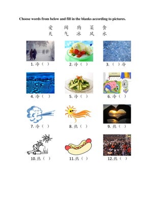 Choose words from below and fill in the blanks according to pictures.

                  爱         闹        狗       菜       食
                  天         气        冰       风       水




       1. 冷（ ）                  2. 冷（ ）                 3. （ ）冷




       4. 冷（ ）                  5. 冷（ ）                  6. 冷（ ）




       7. 冷（ ）                  8. 热（ ）                  9. 热（ ）




       10. 热（ ）                 11. 热（ ）                 12. 热（ ）
 