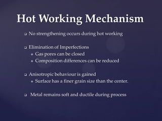  No strengthening occurs during hot working
 Elimination of Imperfections
 Gas pores can be closed
 Composition differences can be reduced
 Anisotropic behaviour is gained
 Surface has a finer grain size than the center.
 Metal remains soft and ductile during process
Hot Working Mechanism
 