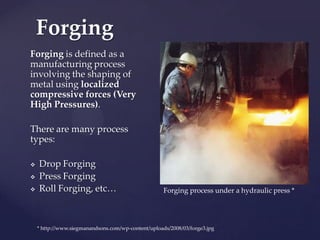 Forging is defined as a
manufacturing process
involving the shaping of
metal using localized
compressive forces (Very
High Pressures).
There are many process
types:
 Drop Forging
 Press Forging
 Roll Forging, etc…
Forging
Forging process under a hydraulic press *
* http://www.siegmanandsons.com/wp-content/uploads/2008/03/forge3.jpg
 