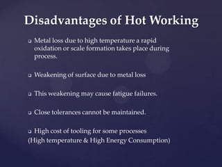  Metal loss due to high temperature a rapid
oxidation or scale formation takes place during
process.
 Weakening of surface due to metal loss
 This weakening may cause fatigue failures.
 Close tolerances cannot be maintained.
 High cost of tooling for some processes
(High temperature & High Energy Consumption)
Disadvantages of Hot Working
 