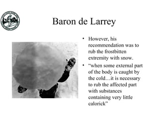 Baron de Larrey
• However, his
recommendation was to
rub the frostbitten
extremity with snow.
• “when some external part
of the body is caught by
the cold…it is necessary
to rub the affected part
with substances
containing very little
calorick”
 