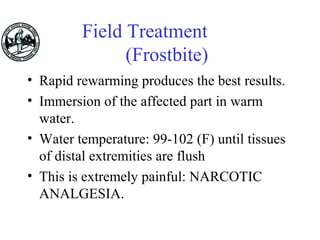 Field Treatment
(Frostbite)
• Rapid rewarming produces the best results.
• Immersion of the affected part in warm
water.
• Water temperature: 99-102 (F) until tissues
of distal extremities are flush
• This is extremely painful: NARCOTIC
ANALGESIA.
 