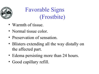 Favorable Signs
(Frostbite)
• Warmth of tissue.
• Normal tissue color.
• Preservation of sensation.
• Blisters extending all the way distally on
the affected part.
• Edema persisting more than 24 hours.
• Good capillary refill.
 