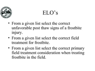 ELO’s
• From a given list select the correct
unfavorable post thaw signs of a frostbite
injury.
• From a given list select the correct field
treatment for frostbite.
• From a given list select the correct primary
field treatment consideration when treating
frostbite in the field.
 