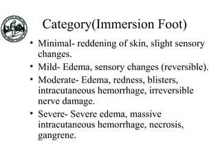 Category(Immersion Foot)
• Minimal- reddening of skin, slight sensory
changes.
• Mild- Edema, sensory changes (reversible).
• Moderate- Edema, redness, blisters,
intracutaneous hemorrhage, irreversible
nerve damage.
• Severe- Severe edema, massive
intracutaneous hemorrhage, necrosis,
gangrene.
 