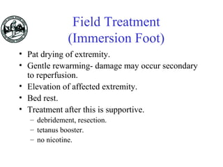 Field Treatment
(Immersion Foot)
• Pat drying of extremity.
• Gentle rewarming- damage may occur secondary
to reperfusion.
• Elevation of affected extremity.
• Bed rest.
• Treatment after this is supportive.
– debridement, resection.
– tetanus booster.
– no nicotine.
 