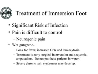 Treatment of Immersion Foot
• Significant Risk of Infection
• Pain is difficult to control
– Neurogenic pain
• Wet gangrene-
– Look for fever, increased CPK and leukocytosis.
– Treatment is early surgical intervention and sequential
amputations. Do not put these patients in water!
– Severe chronic pain syndromes may develop.
 