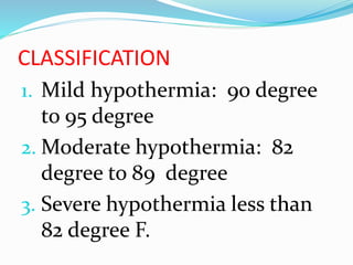 CLASSIFICATION
1. Mild hypothermia: 90 degree
to 95 degree
2. Moderate hypothermia: 82
degree to 89 degree
3. Severe hypothermia less than
82 degree F.
 