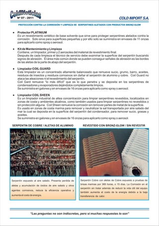 Nº 07 - 2011

      PROTECCIÓN CONTRA LA CORROSIÓN Y LIMPIEZA DE SERPENTINES ALETADOS CON PRODUCTOS BRONZ-GLOW


 l   Protector PLATINIUM
     Es un revestimiento sintético de base solvente que sirve para proteger serpentines aletados contra la
     corrosión. Solo sirve para superficies pequeñas y por ello solo se suministra en envases de 11 onzas
     para aplicarlo como spray o aerosol.

 l   Kit de Mantenimiento y Limpieza
     Contiene, un limpiador, primer y 2 aerosoles del material de revestimiento final.
     Después de cada limpieza el técnico de servicio debe examinar la superficie del serpentín buscando
     signos de abrasión. El área más común donde se pueden conseguir señales de abrasión es las bordes
     de las aletas de la parte de abajo del serpentín.

 l   Limpiador COIL GUARD
     Este limpiador es un concentrado altamente balanceado que remueve sucio, grumo, barro, aceites,
     residuos de insectos y residuos corrosivos sin dañar el serpentín de aluminio y cobre. Coil Guard no
     ataca las aleaciones ni el revestimiento del serpentín.
     Coil Gard remueve “lo más difícil” que es lo que penetra y se deposita en los serpentines de
     condensadores y evaporadores dejándolos completamente limpios.
     Se suministra en galones y en envases de 16 onzas para aplicarlo como spray o aerosol.

 l   Limpiador COIL SHEEN
     Es un limpiador industrial de altea concentración para limpiar serpentines revestidos, localizados en
     zonas de costa y ambientes alcalinos, como también usados para limpiar serpentines no revestidos o
     sin protección alguna. Coil Sheen remueve la corrosión sin remover partes de metal de la superficie.
     Es usado en zonas de costa marina para remover y neutralizar la sal transportada por aire salado del
     mar la cual se deposita en la superficie del serpentín del condensador, para remover sucio, grasas y
     aceites.
     Se suministra en galones y en envases de 16 onzas para aplicarlo como spray o aerosol.

SERPENTIN DE COBRE / ALETAS DE ALUMINIO                    REVESTIDO CON BRONZ-GLOW / SIN REVESTIR




Serpentín expuesto al aire salado. Presenta perdida de   Serpentín Cobre con aletas de Cobre expuesto a pruebas de
                                                         brisas marinas por 368 horas, o 15 días. La Corrosión en el
aletas y acumulación de óxidos de aire salado y otros
                                                         serpentín sin tratar además de reducir la vida útil del equipo
agentes corrosivos, reduce la eficiencia operativa y
                                                         también aumenta el costo de la energía debido a la baja
aumenta el costo de energía.                             transferencia de calor.




                 “Las preguntas no son indiscretas, pero si muchas respuestas lo son”
 