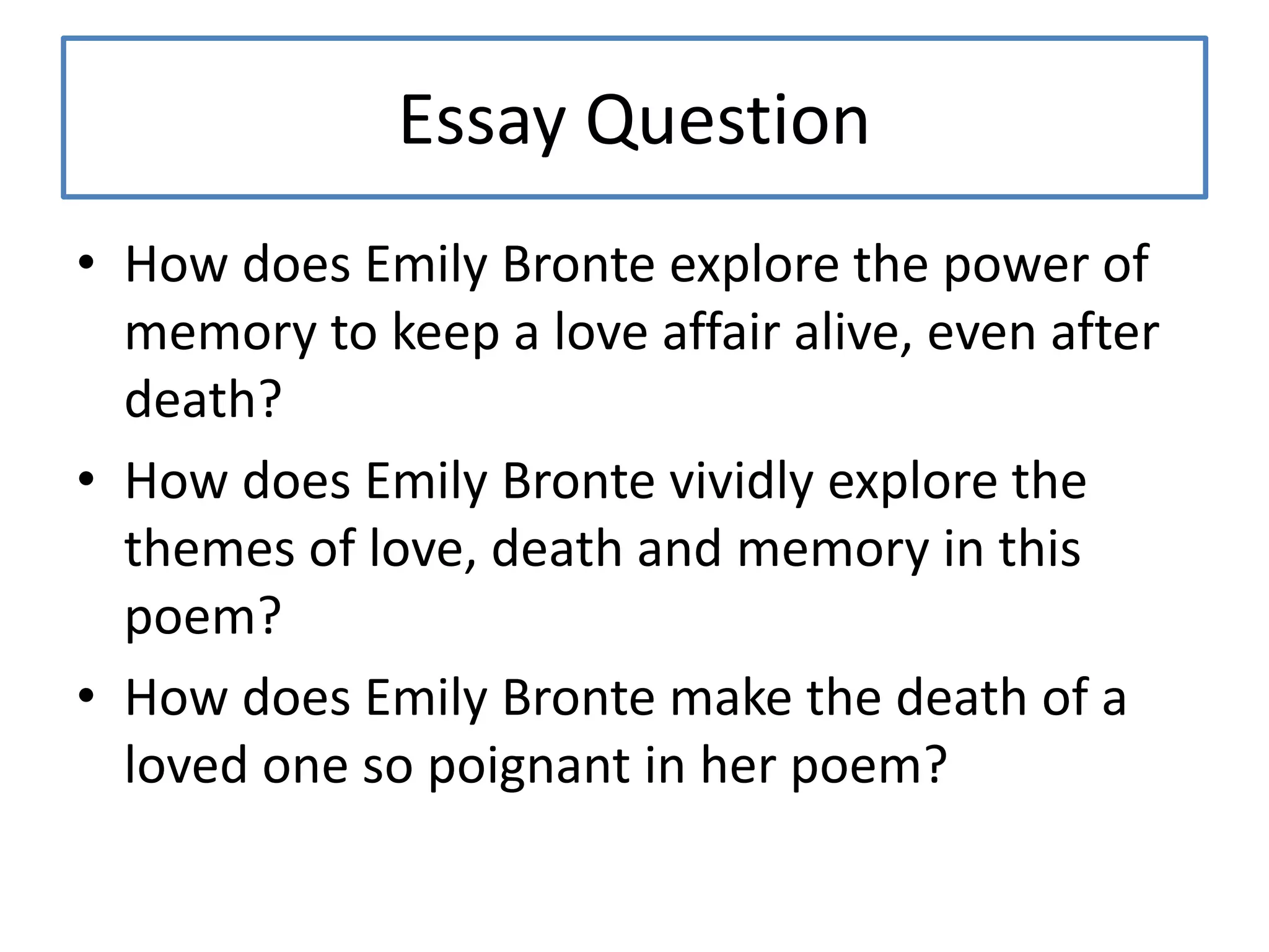 Essay Question
• How does Emily Bronte explore the power of
memory to keep a love affair alive, even after
death?
• How does Emily Bronte vividly explore the
themes of love, death and memory in this
poem?
• How does Emily Bronte make the death of a
loved one so poignant in her poem?
 