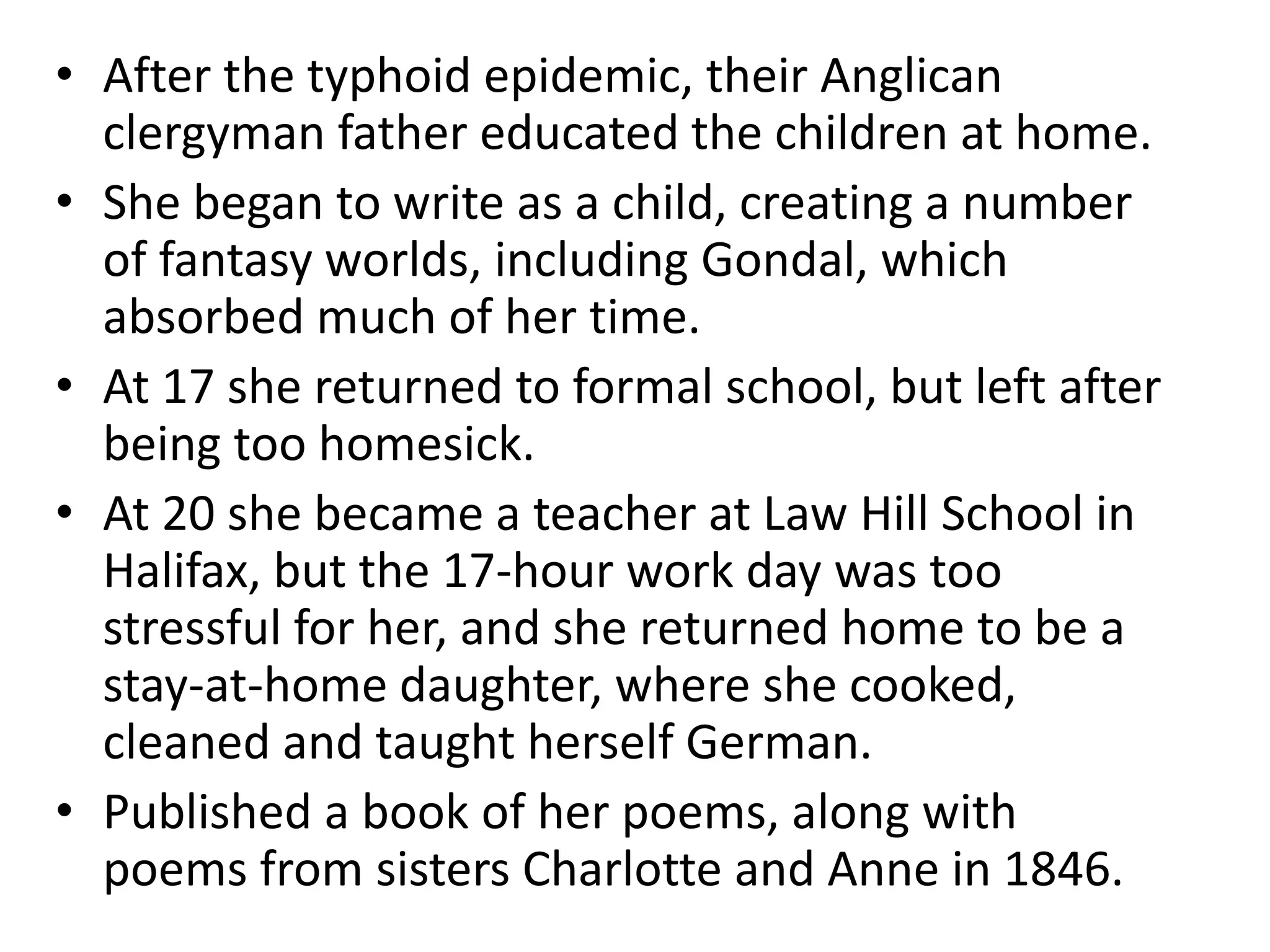 • After the typhoid epidemic, their Anglican
clergyman father educated the children at home.
• She began to write as a child, creating a number
of fantasy worlds, including Gondal, which
absorbed much of her time.
• At 17 she returned to formal school, but left after
being too homesick.
• At 20 she became a teacher at Law Hill School in
Halifax, but the 17-hour work day was too
stressful for her, and she returned home to be a
stay-at-home daughter, where she cooked,
cleaned and taught herself German.
• Published a book of her poems, along with
poems from sisters Charlotte and Anne in 1846.
 