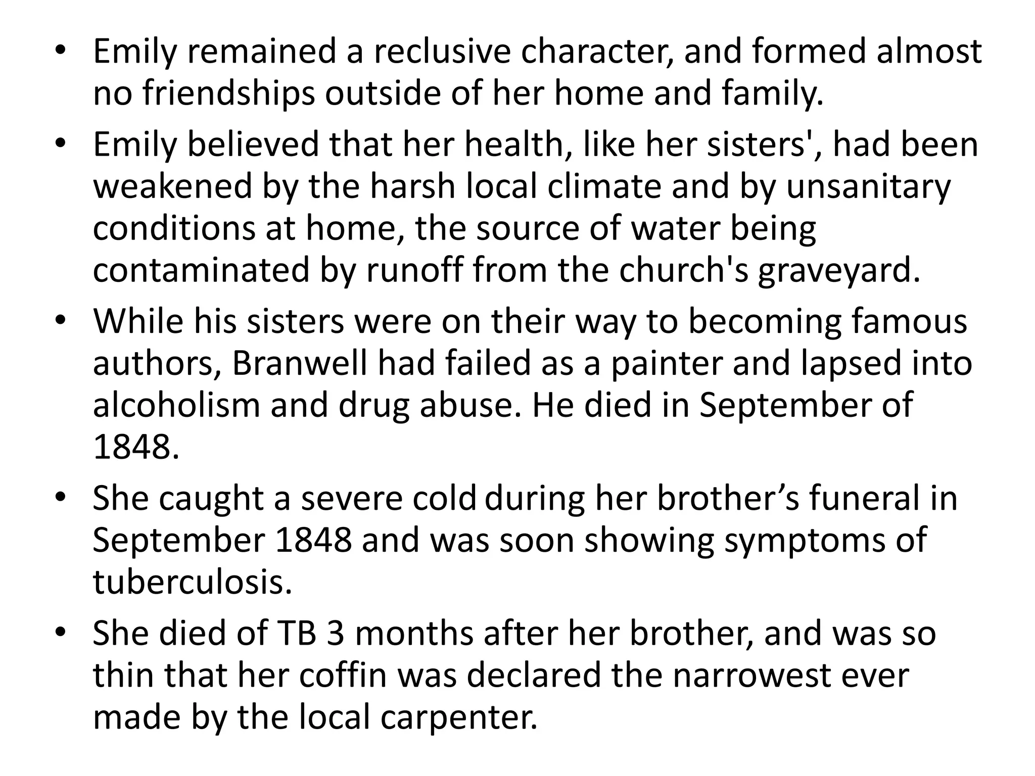 • Emily remained a reclusive character, and formed almost
no friendships outside of her home and family.
• Emily believed that her health, like her sisters', had been
weakened by the harsh local climate and by unsanitary
conditions at home, the source of water being
contaminated by runoff from the church's graveyard.
• While his sisters were on their way to becoming famous
authors, Branwell had failed as a painter and lapsed into
alcoholism and drug abuse. He died in September of
1848.
• She caught a severe cold during her brother’s funeral in
September 1848 and was soon showing symptoms of
tuberculosis.
• She died of TB 3 months after her brother, and was so
thin that her coffin was declared the narrowest ever
made by the local carpenter.
 