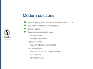 Modern solutions Development Technologies applied: Microsoft Framework .NET 2.0, C#. SQL Server and component procedures Crystal Reports. System requirements of a server: - operating system:  Windows 2003 Server  - database server: Microsoft SQL Server 2000/2005 - server hardware Pentium IV 2 GHz, HT or Xeon version,  2 - 4 GB RAM 80 GB HD (RAID). 