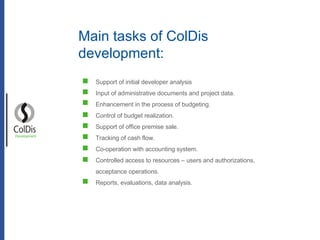 Support of initial developer analysis Input of administrative documents and project data. Enhancement in the process of budgeting. Control of budget realization. Support of office premise sale. Tracking of cash  flow . Co-operation with accounting system. Controlled access to resources – users and authorizations, acceptance operations. Reports, evaluations, data analysis. Development Main tasks of ColDis  development: 