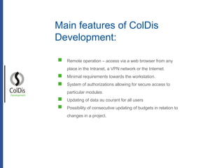 Remote operation – access via a web browser from any place in the Intranet, a VPN network or the Internet.  Minimal requirements towards the workstation. System of authorizations allowing for secure access to particular modules.  Updating of data au courant for all users Possibility of consecutive updating of budgets in relation to changes in a project. Development Main features of ColDis Development: 