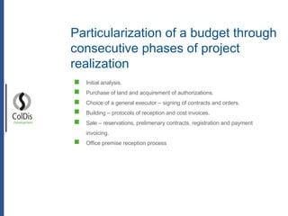 Particularization of a budget through consecutive phases of project realization Development Initial analysis. Purchase of land and acquirement of authorizations. Choice of a general executor – signing of contracts and orders. Building – protocols of reception and cost invoices. Sale – reservations, prelimenary contracts, registration and payment invoicing. Office premise reception process 