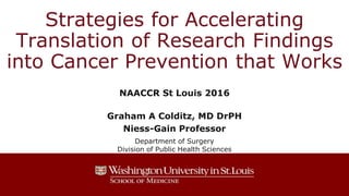 Strategies for Accelerating
Translation of Research Findings
into Cancer Prevention that Works
NAACCR St Louis 2016
Graham A Colditz, MD DrPH
Niess-Gain Professor
Department of Surgery
Division of Public Health Sciences
 