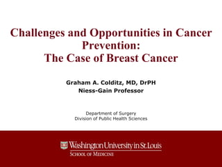 Challenges and Opportunities in Cancer 
Prevention: 
The Case of Breast Cancer 
Graham A. Colditz, MD, DrPH 
Niess-Gain Professor 
Department of Surgery 
Division of Public Health Sciences 
 