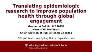 Translating epidemiologic
research to improve population
health through global
engagement
Graham A Colditz, MD DrPH
Niess-Gain Professor
Chief, Division of Public Health Sciences
AEA 30th Anniversary, Sydney Uni, 30 September, 2017
 