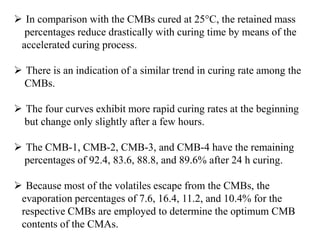  In comparison with the CMBs cured at 25°C, the retained mass
percentages reduce drastically with curing time by means of the
accelerated curing process.
 There is an indication of a similar trend in curing rate among the
CMBs.
 The four curves exhibit more rapid curing rates at the beginning
but change only slightly after a few hours.
 The CMB-1, CMB-2, CMB-3, and CMB-4 have the remaining
percentages of 92.4, 83.6, 88.8, and 89.6% after 24 h curing.
 Because most of the volatiles escape from the CMBs, the
evaporation percentages of 7.6, 16.4, 11.2, and 10.4% for the
respective CMBs are employed to determine the optimum CMB
contents of the CMAs.
 