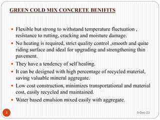 GREEN COLD MIX CONCRETE BENIFITS
5-Dec-23
3
 Flexible but strong to withstand temperature fluctuation ,
resistance to rutting, cracking and moisture damage.
 No heating is required, strict quality control ,smooth and quite
riding surface and ideal for upgrading and strengthening thin
pavement.
 They have a tendency of self healing.
 It can be designed with high percentage of recycled material,
saving valuable mineral aggregate.
 Low cost construction, minimizes transportational and material
cost, easily recycled and maintained.
 Water based emulsion mixed easily with aggregate.
 