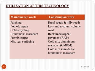 5-Dec-23
9
UTILIZATION OF THIS TECHNOLOGY
Maintenance work Construction work
Patching.
Pothole repair
Cold recycling
Bituminous macadam
Premix carpet
Mix seal surfacing
Rural roads & hilly roads
Low and medium volume
road
Reclaimed asphalt
pavement(RAP)
Cold mix bituminous
macadam(CMBM)
Cold mix semi dense
bituminous macadam
 