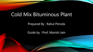 Cold Mix Bituminous Plant
Prepared By : Rahul Pitroda
Guide by : Prof. Manish Jain
 
