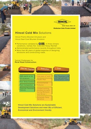 Hincol Cold Mix Solutions
Typical Challenges for
Rural Road Construction:
Hincol Premix Bitumen Emulsion and
Hincol Seal Coat Bitumen Emulsion
- Performance validated by in three climatic
conditions, namely Hot, Cold and Heavy Rainfall
- Demonstrated performance records throughout India
- More than 85 years of global expertise of designing
emulsions and constructing roads.
Hot Mix Asphalt
HMA plants at far
Off locations
Poor Temp Control
Poor Compaction
Potential Pavement
Failures
Low pace of work
Health Risk
Environmental
Pollution
Limited working
window (no work
during Monsoon
and Winter )
Extremely Temp
Sensitive
Execution
Cost
Poor Pavement Life
and high periodic
maintenance costs
Hincol Cold Mix Solutions are Sustainable
Development Solutions and meet 3Es of Efficient,
Economical and Environment friendly
Hindustan Colas Private Limited
 