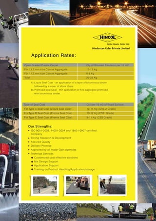 Application Rates:
A) Liquid Seal Coat - an application of a layer of bituminous binder
followed by a cover of stone chips.
B) Premixed Seal Coat - thin application of fine aggregate premixed
with bituminous binder.
Open Graded Premix Carpet Qty of Bitumen Emulsion per 10 m2
For 13.2 mm size Coarse Aggregate 13-15 Kg
For 11.2 mm size Coarse Aggregate 6-8 Kg
Total 20-23 Kg
Type of Seal Coat Qty per 10 m2 of Road Surface
For Type A Seal Coat (Liquid Seal Coat) 12-14 Kg (CRS-2 Grade)
For Type B Seal Coat (Premix Seal Coat) 10-12 Kg (CSS Grade)
For Type C Seal Coat (Premix Seal Coat) 9-11 Kg (CSS Grade)
Our Strengths:
ISO 9001-2008, 14001-2004 and 18001-2007 certified
company
Strong Research & Development
Assured Quality
Delivery Promise
Approved by all major Govt agencies
Technical Services
Customized cost effective solutions
Mix Design Support
Application Support
Training on Product Handling/Application/storage
Hindustan Colas Private Limited
 