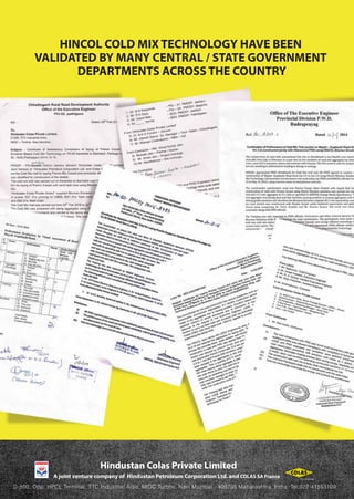 D-500, Opp. HPCL Terminal, TTC Industrial Area, MIDC Turbhe, Navi Mumbai - 400705 Maharashtra, India. Tel:022-41553100
Hindustan Colas Private Limited
HINCOL COLD MIX TECHNOLOGY HAVE BEEN
VALIDATED BY MANY CENTRAL / STATE GOVERNMENT
DEPARTMENTS ACROSS THE COUNTRY
 