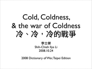 Cold, Coldness,
& the war of Coldness

            Shih-Chieh Ilya Li
               2008.10.24

  2008 Dictionary of War, Taipei Edition
 