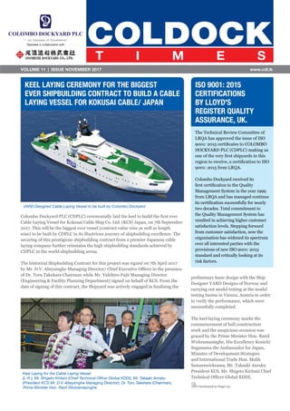 VOLUME 11  |  ISSUE NOVEMBER 2017 www.cdl.lk
Keel Laying for the Cable Laying Vessel
(L-R ); Mr. Shigeto Kiritani (Chief Technical Offcer Global KDDI), Mr. Takaaki Anraku
(President KCS Mr. D.V. Abeysinghe Managing Director), Dr. Toru Takehara (Chairman),
Prime Minister Hon. Ranil Wickramasinghe
Colombo Dockyard PLC (CDPLC) ceremonially laid the keel to build the first ever
Cable Laying Vessel for Kokusai Cable Ship Co. Ltd. (KCS) Japan, on 7th September
2017. This will be the biggest ever vessel (contract value wise as well as length
wise) to be built by CDPLC in its illustrious journey of shipbuilding excellence. The
securing of this prestigious shipbuilding contract from a premier Japanese cable
laying company further reinstates the high shipbuilding standards achieved by
CDPLC in the world shipbuilding arena.
The historical Shipbuilding Contract for this project was signed on 7th April 2017
by Mr. D.V. Abeysinghe Managing Director/ Chief Executive Officer in the presence
of Dr. Toru Takehara Chairman while Mr. Yukihiro Fujii Managing Director
(Engineering & Facility Planning Department) signed on behalf of KCS. From the
date of signing of this contract, the Shipyard was actively engaged in finalising the
The Technical Review Committee of
LRQA has approved the issue of ISO
9001: 2015 certificates to COLOMBO
DOCKYARD PLC (CDPLC) making us
one of the very first shipyards in this
region to receive, a certification to ISO
9001: 2015 from LRQA.
Colombo Dockyard received its
first certification to the Quality
Management System in the year 1999
from LRQA and has managed continue
its certification successfully for nearly
two decades. Total commitment to
the Quality Management System has
resulted in achieving higher customer
satisfaction levels. Stepping forward
from customer satisfaction, now the
organisation has widened its spectrum
over all interested parties with the
provisions of new ISO 9001: 2015
standard and critically looking at its
risk factors.
KEEL LAYING CEREMONY FOR THE BIGGEST
EVER SHIPBUILDING CONTRACT TO BUILD A CABLE
LAYING VESSEL FOR KOKUSAI CABLE/ JAPAN
VARD Designed Cable Laying Vessel to be built by Colombo Dockyard
ISO 9001: 2015
CERTIFICATIONS
BY LLOYD'S
REGISTER QUALITY
ASSURANCE, UK.
preliminary basic design with the Ship
Designer VARD Designs of Norway and
carrying out model testing at the model
testing basins in Vienna, Austria in order
to verify the performance, which were
successfully completed.
The keel laying ceremony marks the
commencement of hull construction
work and the auspicious occasion was
graced by the Prime Minister Hon. Ranil
Wickramasinghe, His Excellency Kenichi
Suganuma the Ambassador for Japan,
Minister of Development Strategies
and International Trade Hon. Malik
Samarawickrama, Mr. Takaaki Anraku
President KCS, Mr. Shigeto Kiritani Chief
Technical Officer Global KDDI,
Continued to Page 03
 