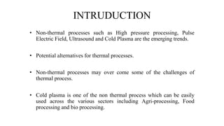 INTRUDUCTION
• Non-thermal processes such as High pressure processing, Pulse
Electric Field, Ultrasound and Cold Plasma are the emerging trends.
• Potential alternatives for thermal processes.
• Non-thermal processes may over come some of the challenges of
thermal process.
• Cold plasma is one of the non thermal process which can be easily
used across the various sectors including Agri-processing, Food
processing and bio processing.
 