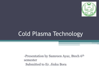 Cold Plasma Technology
-Presentation by Samreen Ayaz, Btech 6th
semester
Submitted to Er. Jinku Bora
 