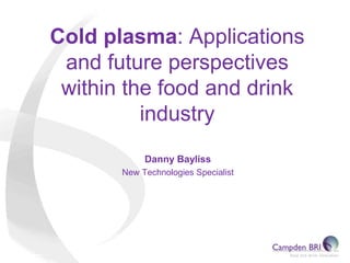 Cold plasma: Applications
and future perspectives
within the food and drink
industry
Danny Bayliss
New Technologies Specialist
 