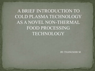 A BRIEF INTRODUCTION TO
COLD PLASMA TECHNOLOGY
AS A NOVEL NON-THERMAL
FOOD PROCESSING
TECHNOLOGY
BY: THANUSHRI M
 