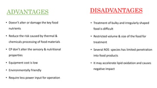 • Doesn’t alter or damage the key food
nutrients
• Reduce the risk caused by thermal &
chemicals processing of food materials
• CP don’t alter the sensory & nutritional
properties
• Equipment cost is low
• Environmentally friendly
• Require less power input for operation
• Treatment of bulky and irregularly shaped
food is difficult
• Restricted volume & size of the food for
treatment
• Several ROS species has limited penetration
into food products
• It may accelerate lipid oxidation and causes
negative impact
ADVANTAGES DISADVANTAGES
 