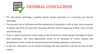 GENERAL CONCLUSION
• The cold plasma technology is gaining interest among researchers as a promising non thermal
technology.
• The economic trait of cold plasma and the mechanisms of inactivation is still not clear since it produces
75 species and there are more than thousands chemical reaction happening at Nano, micro, mil and
second time scale.
• There is a great necessity for further study, so that CP could be a break through technology for future
food preservation. Still many opportunities remain to be harnessed for further research and
development in order to meet the demand of plasma technology application in food sector.
• In that fact, cold plasma can be versatile technology with great potential to benefit the areas of food
industry.
 