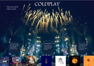 They have sold 55
                                  COLDPLAY
million records.




     I might use the paradise        NAME-COLDPLAYThere        They have been signed
     lyrics. hey have had Their      are 4 members of          since 1996, and their
     next release, X&Y, the          Coldplay. Chris Martin,
                                     Guy Berryman, Jonny       labels are EMI,
     best-selling album
                                     Buckland and Will         Parlophone, Capitol,
     worldwide in 2005.
                                     Champion.                 Fierce Panda.
 