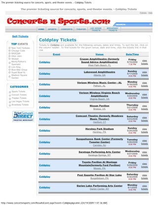 The premier ticketing source for concerts, sports, and theater events. - Coldplay Tickets

                   The premier ticketing source for concerts, sports, and theater events. - Coldplay Tickets
                                                                                                                                    Policies : Help




                                                                                                             SEARCH:




          Sell Tickets
                                     Coldplay Tickets
                                     Tickets to Coldplay are available for the following venues, dates and times. To sort the list, click on
          New York Yankees           the column header. To find tickets for the given venue, date and time, click the tickets link in that
          Chicago Cubs               row.
          NASCAR                                  Event                                     Venue                      Date/Time
          Elton John
          Wicked                                                             Cruzan Amphitheatre (formerly               Friday        view
          Monty Python's             Coldplay                                 Sound Advice Amphitheatre)                5/15/2009
          Spamalot                                                                                                       7:30 PM     tickets
                                                                                   West Palm Beach, FL
          Lion King
          Blue Man Group
                                                                                 Lakewood Amphitheatre                  Sunday         view
          Super Bowl XL
                                     Coldplay                                                                           5/17/2009
          Madison Square                                                               Atlanta, GA                       8:00 PM     tickets
          Garden

                                                                          Verizon Wireless Music Center - AL            Monday         view
                                     Coldplay                                                                           5/18/2009
                                                                                      Pelham, AL                         8:00 PM     tickets

          Sports Tickets
                                                                            Verizon Wireless Virginia Beach           Wednesday
          Concert Tickets                                                                                                              view
                                     Coldplay                                        Amphitheatre                      5/20/2009
          Theater Tickets                                                                                                8:00 PM     tickets
                                                                                    Virginia Beach, VA
          Las Vegas Tickets
          Broadway Tickets
                                                                                       Nissan Pavilion                 Thursday        view
                                     Coldplay                                                                          5/21/2009
                                                                                          Bristow, VA                    8:00 PM     tickets


                                                                         Comcast Theatre (formerly Meadows             Saturday        view
                                     Coldplay                                     Music Theater)                       5/23/2009
                                                                                                                         8:00 PM     tickets
                                                                                    Hartford, CT

                                                                                   Hershey Park Stadium                 Sunday         view
                                     Coldplay                                                                           5/24/2009
                                                                                        Hershey, PA                      8:00 PM     tickets


                                                                         Susquehanna Bank Center (Formerly              Tuesday        view
                                     Coldplay                                    Tweeter Center)                        5/26/2009
                                                                                                                         8:00 PM     tickets
                                                                                    Camden, NJ

                                                                            Saratoga Performing Arts Center           Wednesday        view
                                     Coldplay                                                                          5/27/2009
                                                                                   Saratoga Springs, NY                  8:00 PM     tickets


                                                                              Toyota Pavilion At Montage                 Friday        view
                                     Coldplay                               Mountain(formerly Ford Pavilion)            5/29/2009
                                                                                                                         8:00 PM     tickets
                                                                                       Moosic, PA

                                                                           Post Gazette Pavilion At Star Lake          Saturday        view
                                     Coldplay                                                                          5/30/2009
                                                                                    Burgettstown, PA                     8:00 PM     tickets


                                                                          Darien Lake Performing Arts Center            Monday         view
                                     Coldplay                                                                           6/1/2009
                                                                                    Darien Center, NY                    8:00 PM     tickets




http://www.concertsnsports.com/ResultsEvent.aspx?event=Coldplay&pcatid=2[4/19/2009 1:07:36 AM]
 