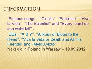 INFORMATION

  Famous songs : ‘’ Clocks’’, ‘’Paradise’’, ‘’Viva
 la Vida’’, ‘’The Scientist’’ and ‘’Every teardrop
 is a waterfall’’ .
  CDs : ‘’X & Y’’, ‘’A Rush of Blood to the
 Head’’, ‘’Viva la Vida or Death and All His
 Friends’’ and ‘’Mylo Xyloto’’ .
 Next gig in Poland in Warsaw – 19.09.2012
 