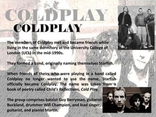 COLDPLAY
   COLDPLAY
The members of Coldplay met and became friends while
living in the same dormitory at the University College of
London (UCL) in the mid-1990s.

They formed a band, originally naming themselves Starfish.

When friends of theirs who were playing in a band called
Coldplay no longer wanted to use the name, Starfish
officially became Coldplay. The name was taken from a
book of poetry called Child's Reflections, Cold Play.

The group comprises bassist Guy Berryman, guitarist
Buckland, drummer Will Champion, and lead singer,
guitarist, and pianist Martin.
 