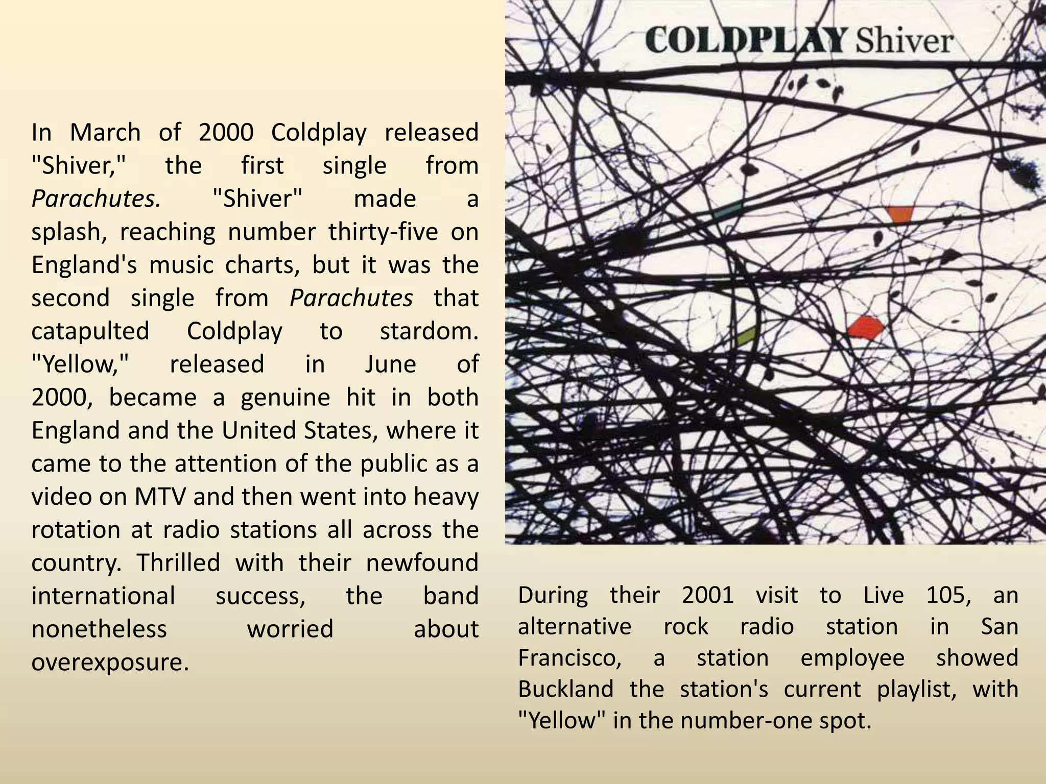 In March of 2000 Coldplay released
"Shiver," the first single from
Parachutes.     "Shiver"      made      a
splash, reaching number thirty-five on
England's music charts, but it was the
second single from Parachutes that
catapulted Coldplay to stardom.
"Yellow," released in June of
2000, became a genuine hit in both
England and the United States, where it
came to the attention of the public as a
video on MTV and then went into heavy
rotation at radio stations all across the
country. Thrilled with their newfound
international success, the band             During their 2001 visit to Live 105, an
nonetheless         worried        about    alternative rock radio station in San
overexposure.                               Francisco, a station employee showed
                                            Buckland the station's current playlist, with
                                            "Yellow" in the number-one spot.
 
